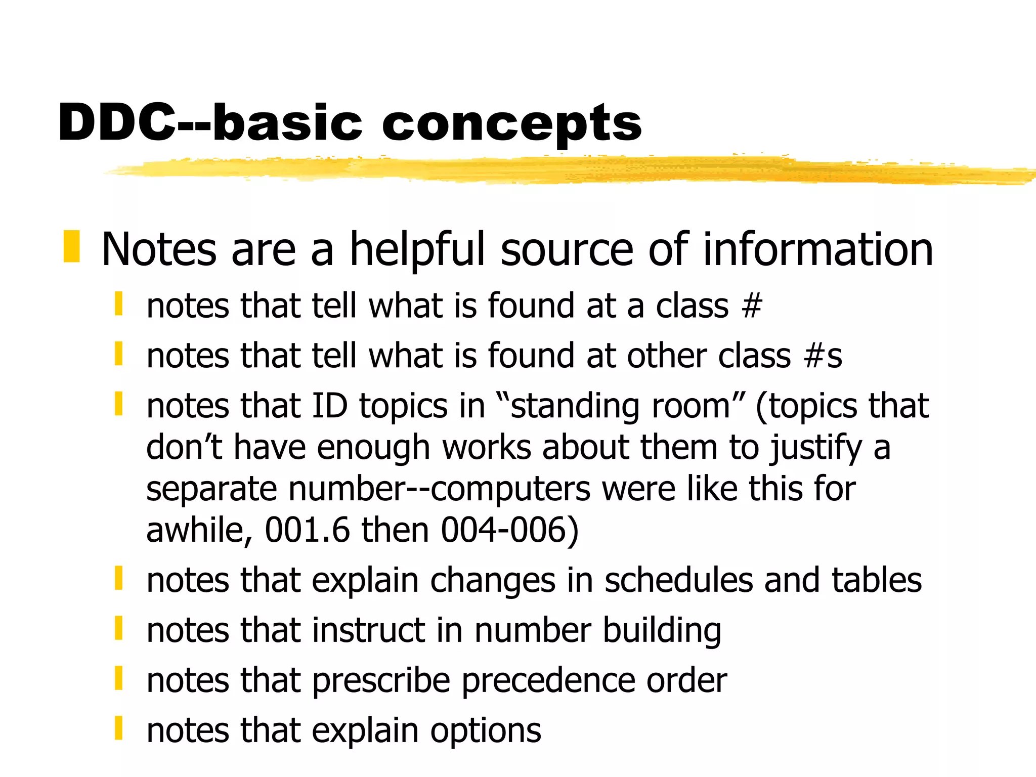 DDC--basic concepts Notes are a helpful source of information notes that tell what is found at a class # notes that tell what is found at other class #s notes that ID topics in “standing room” (topics that don’t have enough works about them to justify a separate number--computers were like this for awhile, 001.6 then 004-006) notes that explain changes in schedules and tables notes that instruct in number building notes that prescribe precedence order notes that explain options 