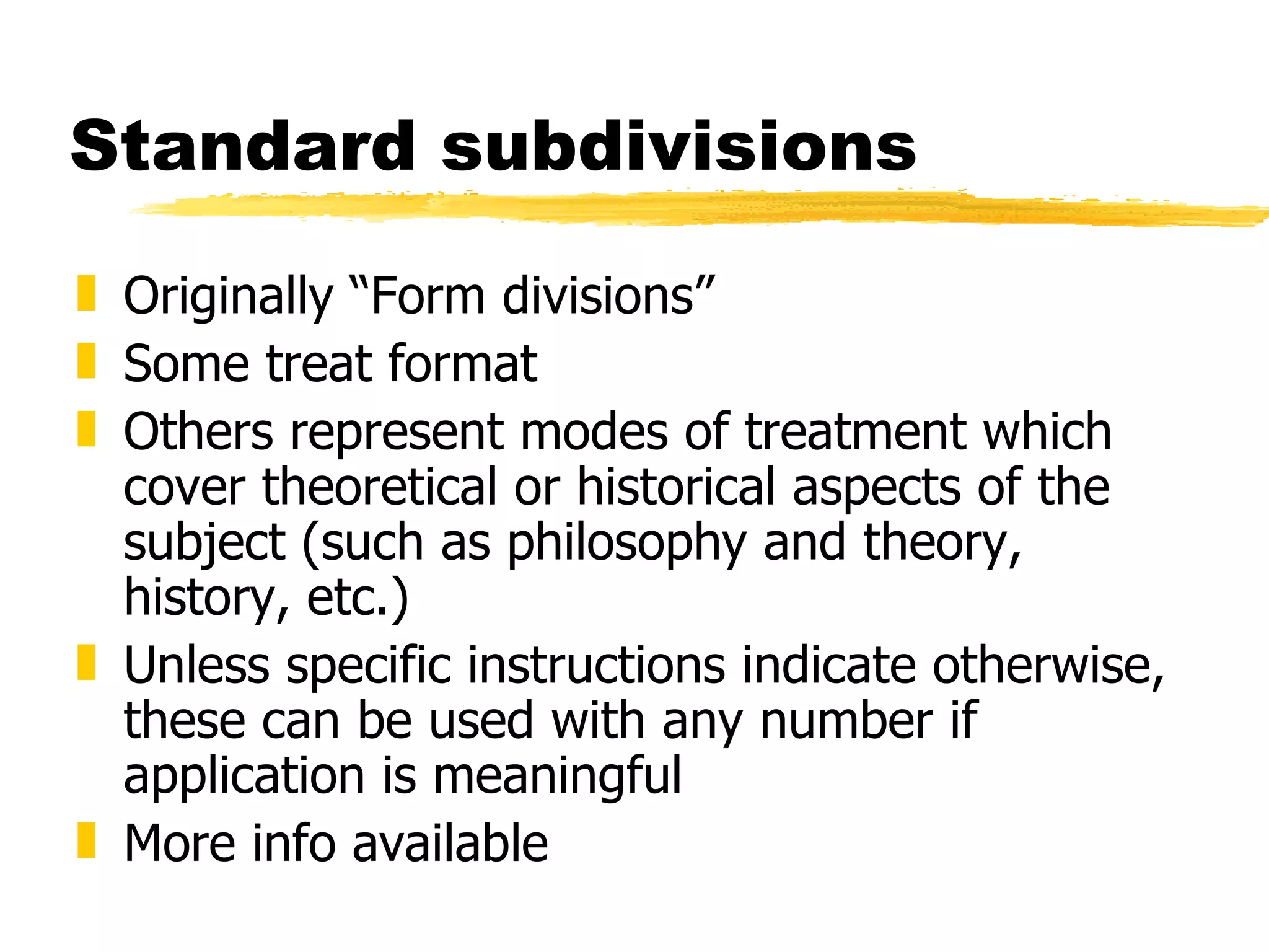 Standard subdivisions  Originally “Form divisions” Some treat format Others represent modes of treatment which cover theoretical or historical aspects of the subject (such as philosophy and theory, history, etc.) Unless specific instructions indicate otherwise, these can be used with any number if application is meaningful More info available 