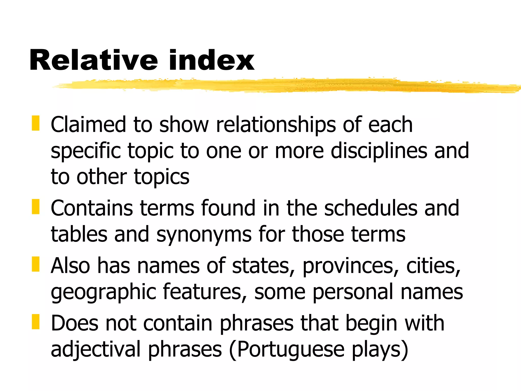 Relative index Claimed to show relationships of each specific topic to one or more disciplines and to other topics Contains terms found in the schedules and tables and synonyms for those terms Also has names of states, provinces, cities, geographic features, some personal names Does not contain phrases that begin with adjectival phrases (Portuguese plays) 