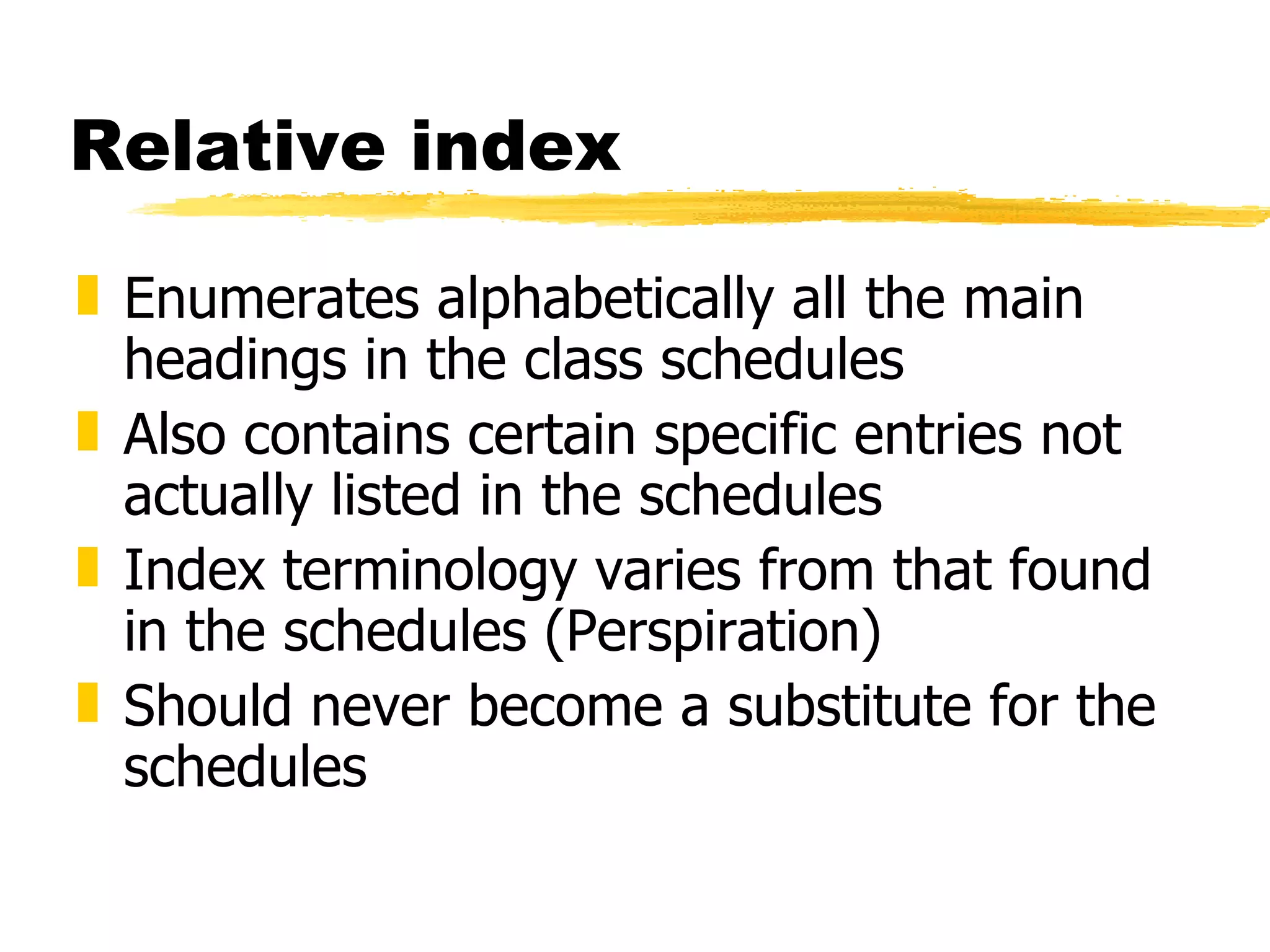 Relative index Enumerates alphabetically all the main headings in the class schedules Also contains certain specific entries not actually listed in the schedules  Index terminology varies from that found in the schedules (Perspiration) Should never become a substitute for the schedules 