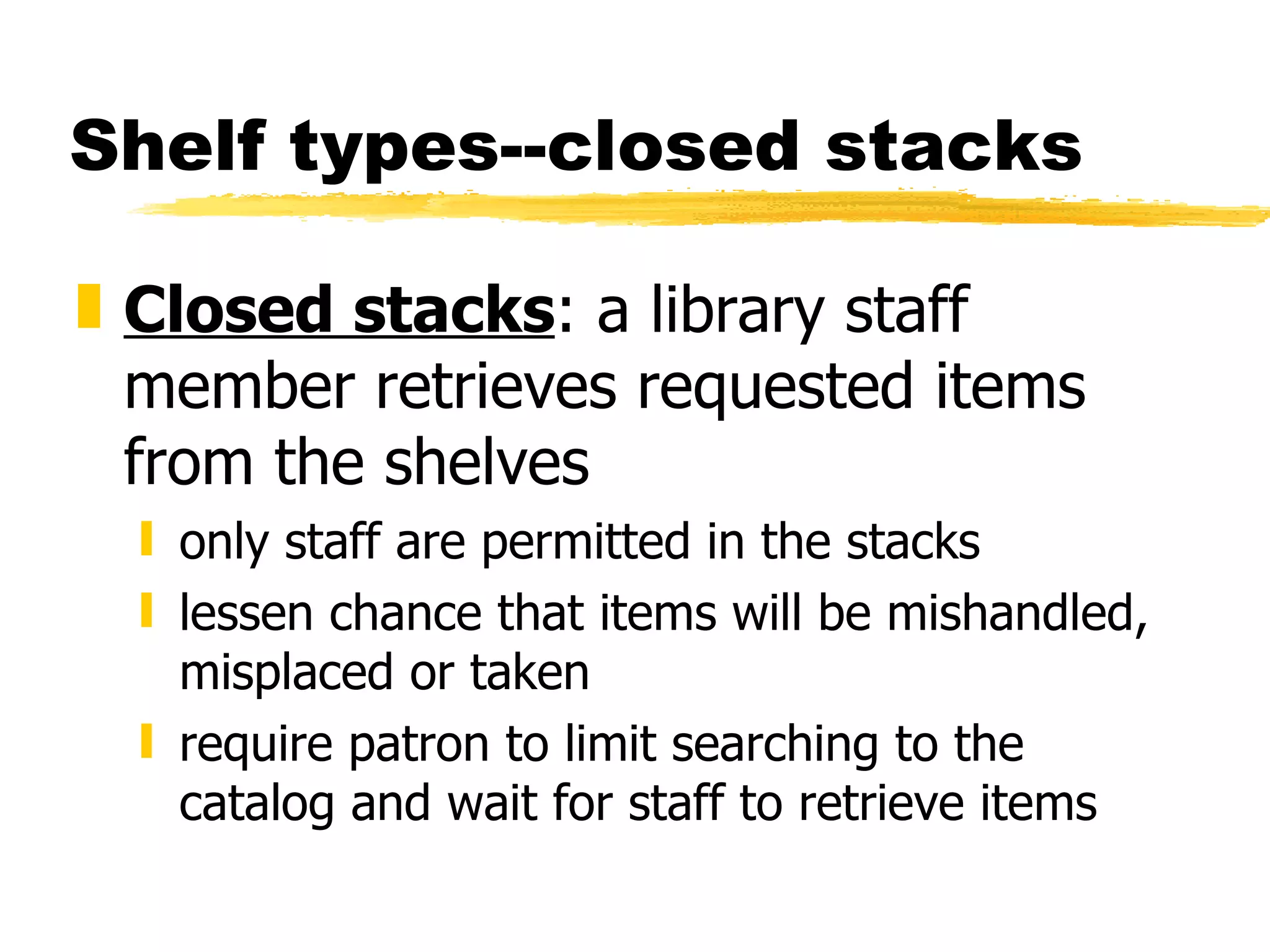 Shelf types--closed stacks Closed stacks : a library staff member retrieves requested items from the shelves   only staff are permitted in the stacks lessen chance that items will be mishandled, misplaced or taken require patron to limit searching to the catalog and wait for staff to retrieve items 