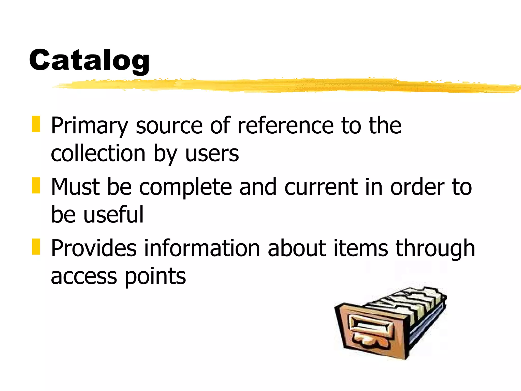 Catalog Primary source of reference to the collection by users Must be complete and current in order to be useful Provides information about items through access points 