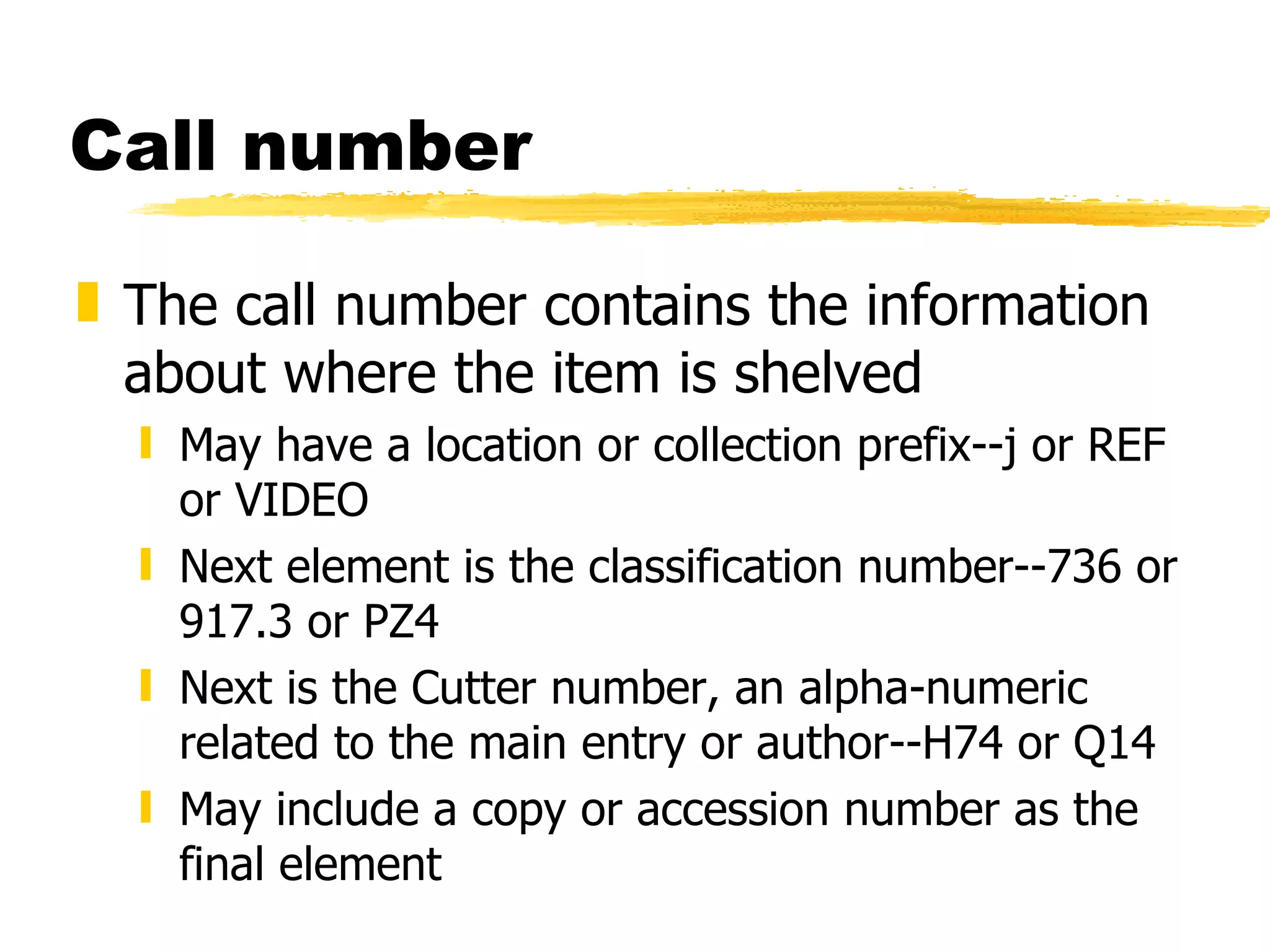Call number The call number contains the information about where the item is shelved May have a location or collection prefix--j or REF or VIDEO Next element is the classification number--736 or 917.3 or PZ4 Next is the Cutter number, an alpha-numeric related to the main entry or author--H74 or Q14 May include a copy or accession number as the final element 