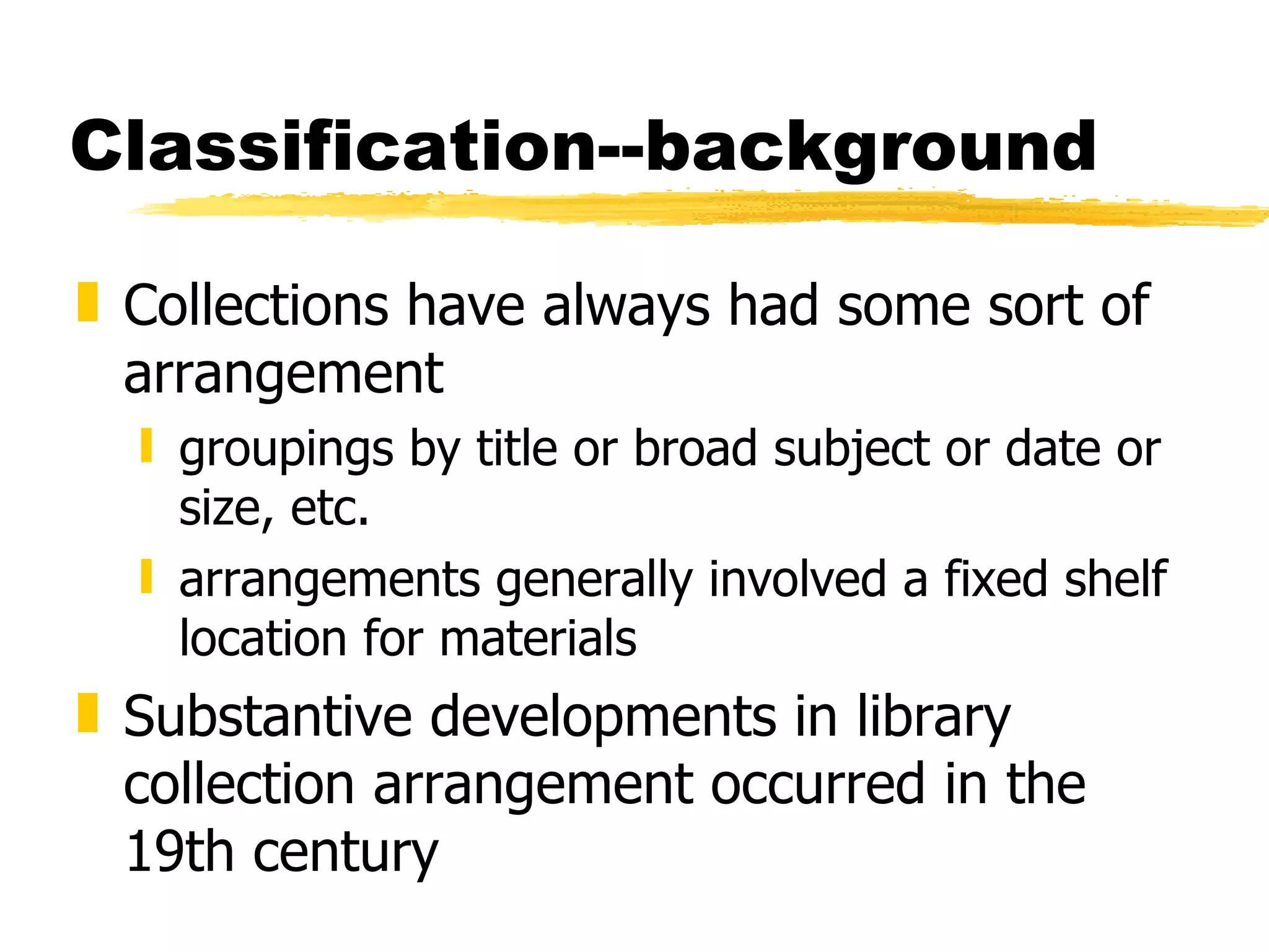 Classification--background Collections have always had some sort of arrangement groupings by title or broad subject or date or size, etc. arrangements generally involved a fixed shelf location for materials Substantive developments in library collection arrangement occurred in the 19th century 