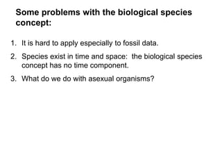 Some problems with the biological species
concept:
1. It is hard to apply especially to fossil data.
2. Species exist in time and space: the biological species
concept has no time component.
3. What do we do with asexual organisms?
 