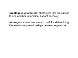 •Analogous characters: characters that are similar
to one another in function, but not ancestry.
•Analogous characters are not useful in determining
the evolutionary relationships between organisms.
 