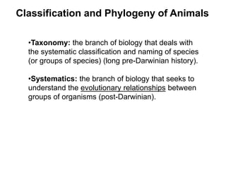 Classification and Phylogeny of Animals
•Taxonomy: the branch of biology that deals with
the systematic classification and naming of species
(or groups of species) (long pre-Darwinian history).
•Systematics: the branch of biology that seeks to
understand the evolutionary relationships between
groups of organisms (post-Darwinian).
 