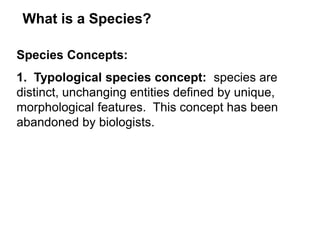 What is a Species?
Species Concepts:
1. Typological species concept: species are
distinct, unchanging entities defined by unique,
morphological features. This concept has been
abandoned by biologists.
 