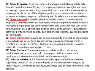 58) Crime de Impeto: Ocorre o crime de ímpeto no homicídio cometido sob
domínio de violenta emoção, logo em seguida a injusta provocação, vez que a
pessoa age repentinamente. Logo se conclui, que crime de ímpeto é aquele em
que o agente, de forma súbita e ligeira, pratica uma conduta delituosa sem
qualquer arquitetura do plano delitivo - que é obra de um ato repentino deste.
59) Crime Funcional: Cometido pelo funcionário público. Crime Funcional
próprio é o que só pode ser praticado pelo funcionário público; crime funcional
impróprio é o que pode ser cometido também pelo particular, mas com outro
nomen juris (p. ex., a apropriação de coisa alheia pode configurar peculato, se
cometida por funcionário público, ou a apropriação indébita, quando praticada
por particular).
60) Crime a Distância: É aquele em que a execução do crime dá-se em um país
e o resultado em outro. Ex: O agente escreve uma carta injuriosa em SP e
remete a seu desafeto em Paris. Aplica-se a teoria da ubiquidade, e os dois
países são competentes para julgar o crime.
61) Crime Plurilocal: É aquele em que a conduta se dá em um local e o
resultado em outro, mas dentro do mesmo país. Aplica-se a teoria do
resultado, e o foro competente é o do local da consumação.
62) Delito de referência: É a denominação dada por Maurach ao fato de o
sujeito não denunciar um crime conhecido quando iminente ou em grau de
realização, mas ainda não concluído, questão que será analisada no concurso de
agentes.
 