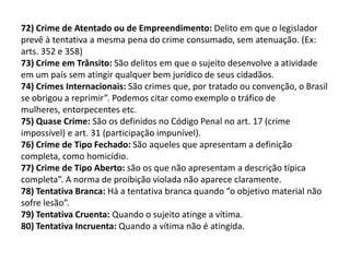 72) Crime de Atentado ou de Empreendimento: Delito em que o legislador
prevê à tentativa a mesma pena do crime consumado, sem atenuação. (Ex:
arts. 352 e 358)
73) Crime em Trânsito: São delitos em que o sujeito desenvolve a atividade
em um país sem atingir qualquer bem jurídico de seus cidadãos.
74) Crimes Internacionais: São crimes que, por tratado ou convenção, o Brasil
se obrigou a reprimir”. Podemos citar como exemplo o tráfico de
mulheres, entorpecentes etc.
75) Quase Crime: São os definidos no Código Penal no art. 17 (crime
impossível) e art. 31 (participação impunível).
76) Crime de Tipo Fechado: São aqueles que apresentam a definição
completa, como homicídio.
77) Crime de Tipo Aberto: são os que não apresentam a descrição típica
completa”. A norma de proibição violada não aparece claramente.
78) Tentativa Branca: Há a tentativa branca quando “o objetivo material não
sofre lesão”.
79) Tentativa Cruenta: Quando o sujeito atinge a vítima.
80) Tentativa Incruenta: Quando a vítima não é atingida.
 