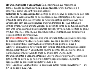 81) Crime Consunto e Consuntivo: É a denominação que recebem os
delitos, quando aplicável o princípio da consunção. Crime Consunto: é o
absorvido; Crime Consuntivo: o que absorve.
82)Crimes de Responsabilidade: Este tipo de crime é alvo de discussões, pois esta
classificação suscita dúvidas no que concerne a sua interpretação. Por vezes é
entendido como crimes e infrações de natureza político-administrativas não
sancionadas com penas de natureza criminal. Damásio de Jesus define, em
sentido amplo, “como um fato violador do dever do cargo ou da função, apenado
com uma sanção criminal ou de natureza política.” Divide ainda este tipo de crime
em duas espécies: próprio, que constitui delito, e impróprio, que diz respeito à
infração político-administrativa.
83) Crimes Hediondos: Toda vez que uma conduta delituosa estivesse revestida
de excepcional gravidade, seja na execução, quando o agente revela total
desprezo pela vítima, insensível ao sofrimento físico ou moral a que a
submete, seja quanto à natureza do bem jurídico ofendido, ainda pela especial
condição das vítimas”. A Constituição Federal de 1988 considera estes crimes
inafiançáveis e insuscetíveis de graça ou anistia (art. 5º, inc. XLIII).
84) Crimes Contra a Economia Popular: Obter ou tentar obter ganhos ilícitos em
detrimento do povo ou de número indeterminado de pessoas, mediante
especulações ou processos fraudulentos („bola de
neve‟, „cadeias‟, „pichardismo‟, e quaisquer outros meios equivalentes)” – art.
2.º, IX, da Lei n. 1.521/51.
 