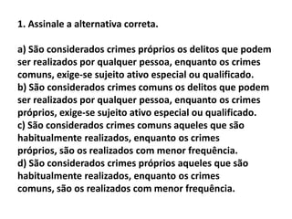 1. Assinale a alternativa correta.

a) São considerados crimes próprios os delitos que podem
ser realizados por qualquer pessoa, enquanto os crimes
comuns, exige-se sujeito ativo especial ou qualificado.
b) São considerados crimes comuns os delitos que podem
ser realizados por qualquer pessoa, enquanto os crimes
próprios, exige-se sujeito ativo especial ou qualificado.
c) São considerados crimes comuns aqueles que são
habitualmente realizados, enquanto os crimes
próprios, são os realizados com menor frequência.
d) São considerados crimes próprios aqueles que são
habitualmente realizados, enquanto os crimes
comuns, são os realizados com menor frequência.
 