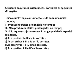 2. Quanto aos crimes instantâneos. Considere as seguintes
afirmações:

I - São aqueles cuja consumação se dá com uma única
conduta;
II - Produzem efeitos prolongado no tempo;
III - Não produzem efeitos prolongados no tempo;
IV - São aqueles cuja consumação exige qualidade especial
do agente.
a) As assertivas I e III estão corretas.
b) As assertivas I, III e IV estão corretas.
c) As assertivas II e IV estão corretas.
d) As assertivas I, II e IV estão corretas.
 