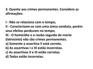 3. Quanto aos crimes permanentes. Considere as
afirmações:

I - Não se relaciona com o tempo;
II - Caracterizam-se com uma única conduta, porém
seus efeitos perduram no tempo;
III - O homicídio e o roubo seguido de morte
(latrocínio) não são crimes permanentes.
a) Somente a assertiva II está correta.
b) As assertivas I e III estão incorretas.
c) As assertivas II e III estão corretas.
d) Todas estão incorretas.
 