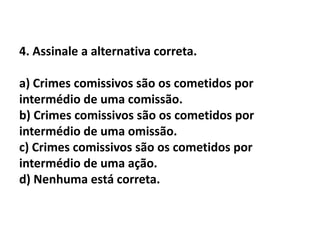 4. Assinale a alternativa correta.

a) Crimes comissivos são os cometidos por
intermédio de uma comissão.
b) Crimes comissivos são os cometidos por
intermédio de uma omissão.
c) Crimes comissivos são os cometidos por
intermédio de uma ação.
d) Nenhuma está correta.
 