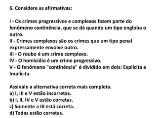 6. Considere as afirmativas:

I - Os crimes progressivos e complexos fazem parte do
fenômeno continência, que se dá quando um tipo engloba o
outro.
II - Crimes complexos são os crimes que um tipo penal
expressamente envolve outro.
III - O roubo é um crime complexo.
IV - O homicídio é um crime progressivo.
V - O fenômeno "continência" é dividido em dois: Explícita e
Implícita.

Assinale a alternativa correta mais completa.
a) I, III e V estão incorretas.
b) I, II, IV e V estão corretas.
c) Somente a III está correta.
d) Todas estão corretas.
 