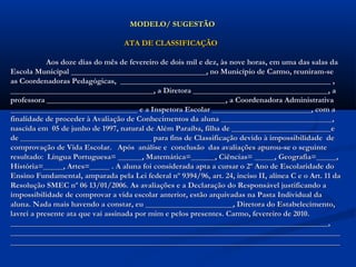 MODELO/ SUGESTÃOMODELO/ SUGESTÃO
ATA DE CLASSIFICAÇÃOATA DE CLASSIFICAÇÃO
Aos doze dias do mês de fevereiro de dois mil e dez, às nove horas, em uma das salas daAos doze dias do mês de fevereiro de dois mil e dez, às nove horas, em uma das salas da
Escola Municipal __________________________________, no Município de Carmo, reuniram-seEscola Municipal __________________________________, no Município de Carmo, reuniram-se
as Coordenadoras Pedagógicas, _____________________________________________________ ,as Coordenadoras Pedagógicas, _____________________________________________________ ,
____________________________________, a Diretora __________________________________, a____________________________________, a Diretora __________________________________, a
professora _____________________________________________, a Coordenadora Administrativaprofessora _____________________________________________, a Coordenadora Administrativa
________________________________ e a Inspetora Escolar _________________________, com a________________________________ e a Inspetora Escolar _________________________, com a
finalidade de proceder à Avaliação de Conhecimentos da aluna ____________________________,finalidade de proceder à Avaliação de Conhecimentos da aluna ____________________________,
nascida em 05 de junho de 1997, natural de Além Paraíba, filha de _________________________enascida em 05 de junho de 1997, natural de Além Paraíba, filha de _________________________e
de _________________________________ para fins de Classificação devido à impossibilidade dede _________________________________ para fins de Classificação devido à impossibilidade de
comprovação de Vida Escolar. Após análise e conclusão das avaliações apurou-se o seguintecomprovação de Vida Escolar. Após análise e conclusão das avaliações apurou-se o seguinte
resultado: Língua Portuguesa= ______, Matemática=______, Ciências= _____, Geografia=_____,resultado: Língua Portuguesa= ______, Matemática=______, Ciências= _____, Geografia=_____,
História=_____, Artes=_____ . A aluna foi considerada apta a cursar o 2º Ano de Escolaridade doHistória=_____, Artes=_____ . A aluna foi considerada apta a cursar o 2º Ano de Escolaridade do
Ensino Fundamental, amparada pela Lei federal nº 9394/96, art. 24, inciso II, alínea C e o Art. 11 daEnsino Fundamental, amparada pela Lei federal nº 9394/96, art. 24, inciso II, alínea C e o Art. 11 da
Resolução SMEC nº 06 13/01/2006. As avaliações e a Declaração do Responsável justificando aResolução SMEC nº 06 13/01/2006. As avaliações e a Declaração do Responsável justificando a
impossibilidade de comprovar a vida escolar anterior, estão arquivadas na Pasta Individual daimpossibilidade de comprovar a vida escolar anterior, estão arquivadas na Pasta Individual da
aluna. Nada mais havendo a constar, eu ______________________, Diretora do Estabelecimento,aluna. Nada mais havendo a constar, eu ______________________, Diretora do Estabelecimento,
lavrei a presente ata que vai assinada por mim e pelos presentes. Carmo, fevereiro de 2010.lavrei a presente ata que vai assinada por mim e pelos presentes. Carmo, fevereiro de 2010.
________________________________________________________________________________,________________________________________________________________________________,
______________________________________________________________________________________________________________________________________________________________________
______________________________________________________________________________________________________________________________________________________________________
 