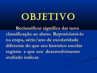 OBJETIVOOBJETIVO
Reclassificar significa dar novaReclassificar significa dar nova
classificação ao aluno. Reposicioná-loclassificação ao aluno. Reposicioná-lo
na etapa, série/ano de escolaridadena etapa, série/ano de escolaridade
diferente do que seu histórico escolardiferente do que seu histórico escolar
registre e que seu desenvolvimentoregistre e que seu desenvolvimento
avaliado indicar.avaliado indicar.
 