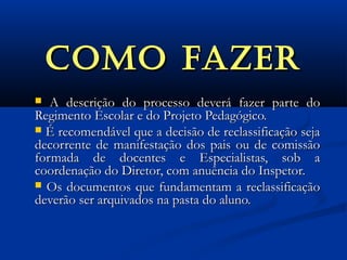 COMO FAZERCOMO FAZER
 A descrição do processo deverá fazer parte doA descrição do processo deverá fazer parte do
Regimento Escolar e do Projeto Pedagógico.Regimento Escolar e do Projeto Pedagógico.
 É recomendável que a decisão de reclassificação sejaÉ recomendável que a decisão de reclassificação seja
decorrente de manifestação dos pais ou de comissãodecorrente de manifestação dos pais ou de comissão
formada de docentes e Especialistas, sob aformada de docentes e Especialistas, sob a
coordenação do Diretor, com anuência do Inspetor.coordenação do Diretor, com anuência do Inspetor.
 Os documentos que fundamentam a reclassificaçãoOs documentos que fundamentam a reclassificação
deverão ser arquivados na pasta do aluno.deverão ser arquivados na pasta do aluno.
 