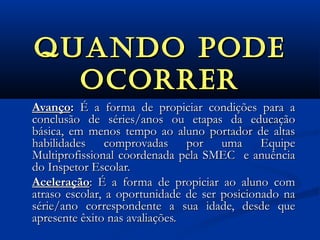 QuAndO pOdEQuAndO pOdE
OCORREROCORRER
AvançoAvanço:: É a forma de propiciar condições para aÉ a forma de propiciar condições para a
conclusão de séries/anos ou etapas da educaçãoconclusão de séries/anos ou etapas da educação
básica, em menos tempo ao aluno portador de altasbásica, em menos tempo ao aluno portador de altas
habilidades comprovadas por uma Equipehabilidades comprovadas por uma Equipe
Multiprofissional coordenada pela SMEC e anuênciaMultiprofissional coordenada pela SMEC e anuência
do Inspetor Escolar.do Inspetor Escolar.
AceleraçãoAceleração: É a forma de propiciar ao aluno com: É a forma de propiciar ao aluno com
atraso escolar, a oportunidade de ser posicionado naatraso escolar, a oportunidade de ser posicionado na
série/ano correspondente a sua idade, desde quesérie/ano correspondente a sua idade, desde que
apresente êxito nas avaliações.apresente êxito nas avaliações.
 