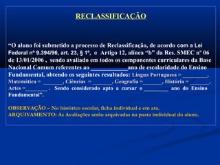 RECLASSIFICAÇÃO
“O aluno foi submetido a processo de Reclassificação, de acordo com a Lei
Federal nº 9.394/96, art. 23, § 1º, e Artigo 12, alínea “b” da Res. SMEC nº 06
de 13/01/2006 , sendo avaliado em todos os componentes curriculares da Base
Nacional Comum referentes ao ____________ano de escolaridade do Ensino
Fundamental, obtendo os seguintes resultados: Língua Portuguesa = _________,Língua Portuguesa = _________,
Matemática = _______, Ciências = _______, Geografia =_______, História = _______,Matemática = _______, Ciências = _______, Geografia =_______, História = _______,
Artes =________ .Artes =________ . Sendo considerado apto a cursar o _________ ano do Ensino
Fundamental”.
OBSERVAÇÃO – No histórico escolar, ficha individual e em ata.
ARQUIVAMENTO: As Avaliações serão arquivadas na pasta individual do aluno.
 