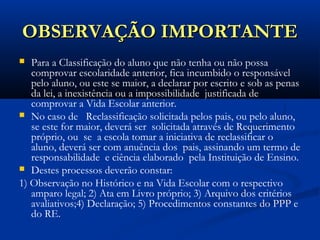 OBSERVAÇÃO IMPORTANTEOBSERVAÇÃO IMPORTANTE
 Para a Classificação do aluno que não tenha ou não possa
comprovar escolaridade anterior, fica incumbido o responsável
pelo aluno, ou este se maior, a declarar por escrito e sob as penas
da lei, a inexistência ou a impossibilidade justificada de
comprovar a Vida Escolar anterior.
 No caso de Reclassificação solicitada pelos pais, ou pelo aluno,
se este for maior, deverá ser solicitada através de Requerimento
próprio, ou se a escola tomar a iniciativa de reclassificar o
aluno, deverá ser com anuência dos pais, assinando um termo de
responsabilidade e ciência elaborado pela Instituição de Ensino.
 Destes processos deverão constar:
1) Observação no Histórico e na Vida Escolar com o respectivo
amparo legal; 2) Ata em Livro próprio; 3) Arquivo dos critérios
avaliativos;4) Declaração; 5) Procedimentos constantes do PPP e
do RE.
 
