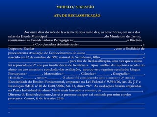 MODELO/ SUGESTÃOMODELO/ SUGESTÃO
ATA DE RECLASSIFICAÇÃOATA DE RECLASSIFICAÇÃO
Aos onze dias do mês de fevereiro de dois mil e dez, às nove horas, em uma dasAos onze dias do mês de fevereiro de dois mil e dez, às nove horas, em uma das
salas da Escola Municipal ________________________________, do Município de Carmo,salas da Escola Municipal ________________________________, do Município de Carmo,
reuniram-se as Coordenadoras Pedagógicas ______________________________,a Diretorareuniram-se as Coordenadoras Pedagógicas ______________________________,a Diretora
______________a Coordenadora Administrativa ___________________________________, a______________a Coordenadora Administrativa ___________________________________, a
Inspetora Escolar _____________________________________________, com a finalidade deInspetora Escolar _____________________________________________, com a finalidade de
procederem à Avaliação de Conhecimentos do aluno _________________________________,procederem à Avaliação de Conhecimentos do aluno _________________________________,
nascido em 22 de outubro de 1999, natural de Sumidouro, filho ________________________ enascido em 22 de outubro de 1999, natural de Sumidouro, filho ________________________ e
__________________________________, para fins de Reclassificação, uma vez que o aluno__________________________________, para fins de Reclassificação, uma vez que o aluno
foi reprovado no 2º ano por insuficiência de freqüência. Após análise da trajetória escolar dofoi reprovado no 2º ano por insuficiência de freqüência. Após análise da trajetória escolar do
aluno no ano anterior e conclusão das avaliações, apurou-se o seguinte resultado: Línguaaluno no ano anterior e conclusão das avaliações, apurou-se o seguinte resultado: Língua
Portuguesa= ________, Matemática=_________, Ciências= ________, Geografia=________,Portuguesa= ________, Matemática=_________, Ciências= ________, Geografia=________,
História=_______, Artes=_______ . O aluno foi considerado apto a cursar o 3º Ano deHistória=_______, Artes=_______ . O aluno foi considerado apto a cursar o 3º Ano de
Escolaridade do Ensino Fundamental, amparado na Lei Federal nº 9.394/96, Art. 23, § 1º eEscolaridade do Ensino Fundamental, amparado na Lei Federal nº 9.394/96, Art. 23, § 1º e
Resolução SMEC nº 06 de 13/01/2006, Art. 12, alínea “b”. As avaliações ficarão arquivadasResolução SMEC nº 06 de 13/01/2006, Art. 12, alínea “b”. As avaliações ficarão arquivadas
na Pasta Individual do aluno. Nada mais havendo a constar, eu _______________________,na Pasta Individual do aluno. Nada mais havendo a constar, eu _______________________,
Diretora do Estabelecimento, lavrei a presente ata que vai assinada por mim e pelosDiretora do Estabelecimento, lavrei a presente ata que vai assinada por mim e pelos
presentes. Carmo, 11 de fevereiro 2010.presentes. Carmo, 11 de fevereiro 2010.
____________________________________________________________________________________________________________________________________________________________
____________________________________________________________________________________________________________________________________________________________
__
 