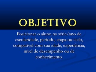 OBJETIVOOBJETIVO
Posicionar o aluno na série/ano dePosicionar o aluno na série/ano de
escolaridade, período, etapa ou ciclo,escolaridade, período, etapa ou ciclo,
compatível com sua idade, experiência,compatível com sua idade, experiência,
nível de desempenho ou denível de desempenho ou de
conhecimento.conhecimento.
 