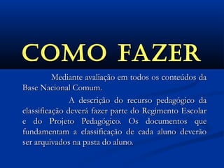 COmO fazErCOmO fazEr
Mediante avaliação em todos os conteúdos daMediante avaliação em todos os conteúdos da
Base Nacional Comum.Base Nacional Comum.
A descrição do recurso pedagógico daA descrição do recurso pedagógico da
classificação deverá fazer parte do Regimento Escolarclassificação deverá fazer parte do Regimento Escolar
e do Projeto Pedagógico. Os documentos quee do Projeto Pedagógico. Os documentos que
fundamentam a classificação de cada aluno deverãofundamentam a classificação de cada aluno deverão
ser arquivados na pasta do aluno.ser arquivados na pasta do aluno.
 