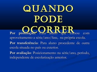 QUANDOQUANDO
pODEpODE
OcORREROcORRERPor promoção:Por promoção: Para aluno que cursou comPara aluno que cursou com
aproveitamento a série/ano/fase, na própria escola.aproveitamento a série/ano/fase, na própria escola.
Por transferênciaPor transferência: Para aluno procedente de outra: Para aluno procedente de outra
escola situada no país ou exterior.escola situada no país ou exterior.
Por avaliaçãoPor avaliação: Posicionamento na série/ano, período,: Posicionamento na série/ano, período,
independente de escolarização anterior.independente de escolarização anterior.
 