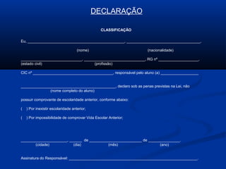 DECLARAÇÃO
CLASSIFICAÇÃO
Eu, ______________________________________________, ___________________________________,
(nome) (nacionalidade)
_____________________________, _____________________________, RG nº ___________________,
(estado civil) (profissão)
CIC nº ______________________________________, responsável pelo aluno (a) __________________
_____________________________________________, declaro sob as penas previstas na Lei, não
(nome completo do aluno)
possuir comprovante de escolaridade anterior, conforme abaixo:
( ) Por inexistir escolaridade anterior;
( ) Por impossibilidade de comprovar Vida Escolar Anterior;
______________________, ______ de _________________________ de _______________.
(cidade) (dia) (mês) (ano)
Assinatura do Responsável: _____________________________________________________________.
 