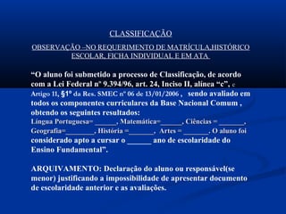 CLASSIFICAÇÃO
OBSERVAÇÃO –NO REQUERIMENTO DE MATRÍCULA,HISTÓRICO
ESCOLAR, FICHA INDIVIDUAL E EM ATA
“O aluno foi submetido a processo de Classificação, de acordo
com a Lei Federal nº 9.394/96, art. 24, Inciso II, alínea “c”, e
Artigo 11, §1º da Res. SMEC nº 06 de 13/01/2006 , sendo avaliado em
todos os componentes curriculares da Base Nacional Comum ,
obtendo os seguintes resultados:
Língua Portuguesa= ______, Matemática=______, Ciências = _______,Língua Portuguesa= ______, Matemática=______, Ciências = _______,
Geografia=________, História =_______, Artes = _______. O aluno foiGeografia=________, História =_______, Artes = _______. O aluno foi
considerado apto a cursar o ______ ano de escolaridade do
Ensino Fundamental”.
ARQUIVAMENTO: Declaração do aluno ou responsável(se
menor) justificando a impossibilidade de apresentar documento
de escolaridade anterior e as avaliações.
 