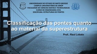 Classificação das pontes quanto
ao material da superestrutura
Prof.: Raul Lobato
UNIVERSIDADE DO ESTADO DE MATO GROSSO
CAMPUS UNIVERSITÁRIO DE SINOP
FACULDADE DE CIENCIAS EXATAS E TECNOLOGICAS
CURSO DE ENGENHARIA CIVIL
DISCIPLINA: ESTRUTURAS DE PONTES
 