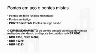 Pontes em aço e pontes mistas
• Pontes em ferro fundido melhorado;
• Pontes em treliça;
• PONTES MISTAS: Pontes em viga caixão.
O DIMENSIONAMENTO de pontes em aço ou mistas devem ser
realizados atendendo as disposição contidas na NBR 8800.
• NBR 6355, NBR 14762;
• NBR 15279
• NBR 14323
 