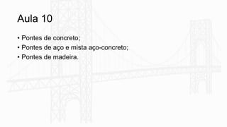 Aula 10
• Pontes de concreto;
• Pontes de aço e mista aço-concreto;
• Pontes de madeira.
 