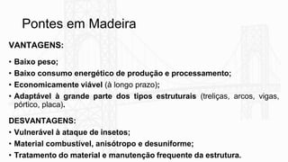 Pontes em Madeira
VANTAGENS:
• Baixo peso;
• Baixo consumo energético de produção e processamento;
• Economicamente viável (à longo prazo);
• Adaptável à grande parte dos tipos estruturais (treliças, arcos, vigas,
pórtico, placa).
DESVANTAGENS:
• Vulnerável à ataque de insetos;
• Material combustível, anisótropo e desuniforme;
• Tratamento do material e manutenção frequente da estrutura.
 