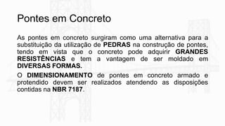 Pontes em Concreto
As pontes em concreto surgiram como uma alternativa para a
substituição da utilização de PEDRAS na construção de pontes,
tendo em vista que o concreto pode adquirir GRANDES
RESISTÊNCIAS e tem a vantagem de ser moldado em
DIVERSAS FORMAS.
O DIMENSIONAMENTO de pontes em concreto armado e
protendido devem ser realizados atendendo as disposições
contidas na NBR 7187.
 
