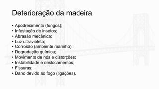 Deterioração da madeira
• Apodrecimento (fungos);
• Infestação de insetos;
• Abrasão mecânica;
• Luz ultravioleta;
• Corrosão (ambiente marinho);
• Degradação química;
• Movimento de nós e distorções;
• Instabilidade e deslocamentos;
• Fissuras;
• Dano devido ao fogo (ligações).
 