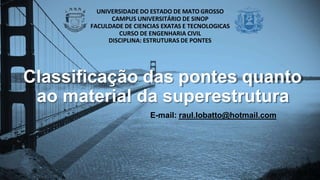 Classificação das pontes quanto
ao material da superestrutura
E-mail: raul.lobatto@hotmail.com
UNIVERSIDADE DO ESTADO DE MATO GROSSO
CAMPUS UNIVERSITÁRIO DE SINOP
FACULDADE DE CIENCIAS EXATAS E TECNOLOGICAS
CURSO DE ENGENHARIA CIVIL
DISCIPLINA: ESTRUTURAS DE PONTES
 