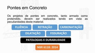 Pontes em Concreto
Os projetos de pontes em concreto, tanto armado como
protendido, devem ser realizados tendo em vista as
peculiaridades deste material.
FLUÊNCIA RETRAÇÃO CARBONATAÇÃO
DILATAÇÃO FISSURAÇÃO
PATOLOGIAS X DURABILIDADE
NBR 6118: 2014
 