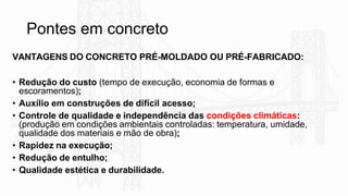 Pontes em concreto
VANTAGENS DO CONCRETO PRÉ-MOLDADO OU PRÉ-FABRICADO:
• Redução do custo (tempo de execução, economia de formas e
escoramentos);
• Auxílio em construções de difícil acesso;
• Controle de qualidade e independência das condições climáticas:
(produção em condições ambientais controladas: temperatura, umidade,
qualidade dos materiais e mão de obra);
• Rapidez na execução;
• Redução de entulho;
• Qualidade estética e durabilidade.
 