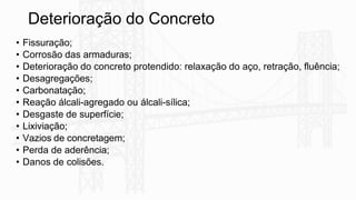 Deterioração do Concreto
• Fissuração;
• Corrosão das armaduras;
• Deterioração do concreto protendido: relaxação do aço, retração, fluência;
• Desagregações;
• Carbonatação;
• Reação álcali-agregado ou álcali-sílica;
• Desgaste de superfície;
• Lixiviação;
• Vazios de concretagem;
• Perda de aderência;
• Danos de colisões.
 