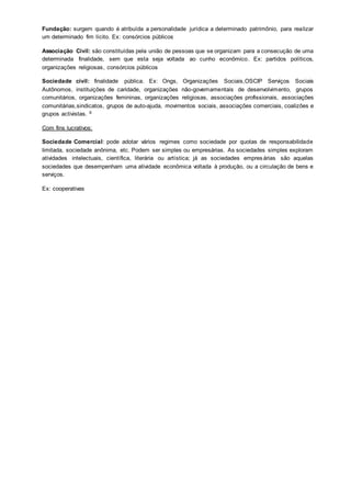 Fundação: surgem quando é atribuída a personalidade jurídica a determinado patrimônio, para realizar
um determinado fim lícito. Ex: consórcios públicos
Associação Civil: são constituídas pela união de pessoas que se organizam para a consecução de uma
determinada finalidade, sem que esta seja voltada ao cunho econômico. Ex: partidos políticos,
organizações religiosas, consórcios públicos
Sociedade civil: finalidade pública. Ex: Ongs, Organizações Sociais,OSCIP Serviços Sociais
Autônomos, instituições de caridade, organizações não-governamentais de desenvolvimento, grupos
comunitários, organizações femininas, organizações religiosas, associações profissionais, associações
comunitárias,sindicatos, grupos de auto-ajuda, movimentos sociais, associações comerciais, coalizões e
grupos activistas. 6
Com fins lucrativos:
Sociedade Comercial: pode adotar vários regimes como sociedade por quotas de responsabilidade
limitada, sociedade anônima, etc. Podem ser simples ou empresárias. As sociedades simples exploram
atividades intelectuais, científica, literária ou artística; já as sociedades empresárias são aquelas
sociedades que desempenham uma atividade econômica voltada à produção, ou a circulação de bens e
serviços.
Ex: cooperativas
 