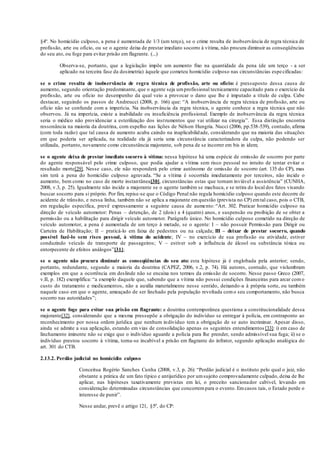§4º. No homicídio culposo, a pena é aumentada de 1/3 (um terço), se o crime resulta de inobservância de regra técnica de
profissão, arte ou ofício, ou se o agente deixa de prestar imediato socorro à vítima, não procura diminuir as conseqüências
do seu ato, ou foge para evitar prisão em flagrante. (...)
Observa-se, portanto, que a legislação impõe um aumento fixo na quantidade da pena (de um terço - a ser
aplicado na terceira fase da dosimetria) àquele que cometeu homicídio culposo nas circunstâncias especificadas:
se o crime resulta de inobservância de regra técnica de profissão, arte ou ofício: é pressuposto dessa causa de
aumento, segundo orientação predominante, que o agente seja umprofissional tecnicamente capacitado para o exercício da
profissão, arte ou ofício no desempenho da qual veio a provocar o dano que lhe é imputado a título de culpa. Cabe
destacar, seguindo os passos de Andreucci (2008, p. 166) que: “A inobservância de regra técnica de profissão, arte ou
ofício não se confunde com a imperícia. Na inobservância da regra técnica, o agente conhece a regra técnica que não
observou. Já na imperícia, existe a inabilidade ou insuficiência profissional. Exemplo de inobservância da regra técnica
seria o médico não providenciar a esterilização dos instrumentos que vai utilizar na cirurgia”. Essa distinção encontra
ressonância na maioria da doutrina, com espelho nas lições de Nélson Hungria. Nucci (2006, pp.538-539), contudo, afirma
(com toda razão) que tal causa de aumento acaba caindo na inaplicabilidade, considerando que na maioria das situações
em que poderia ser aplicada, na realidade ela já seria uma circunstância caracterizadora da culpa, não podendo ser
utilizada, portanto, novamente como circunstância majorante, sob pena de se incorrer em bis in idem;
se o agente deixa de prestar imediato socorro à vítima: nessa hipótese há uma espécie de omissão de socorro por parte
do agente responsável pelo crime culposo, que podia ajudar a vítima sem risco pessoal no intuito de tentar evitar o
resultado morte[29]. Nesse caso, ele não responderá pelo crime autônomo de omissão de socorro (art. 135 do CP), mas
sim terá a pena do homicídio culposo agravada. “Se a vítima é socorrida imediatamente por terceiros, não incide o
aumento, bem como no caso de morte instantânea[30], circunstâncias estas que tornam inviável a assistência” (CUNHA,
2008, v.3, p. 25). Igualmente não incide a majorante se o agente também se machuca, e se retira do local dos fatos visando
buscar socorro para si próprio. Por fim, repise-se que o Código Penal não regula homicídio culposo quando este decorre de
acidente de trânsito, e nessa linha, também não se aplica a majorante emquestão (prevista no CP) emtal caso, pois o CTB,
em regulação específica, prevê expressamente a seguinte causa de aumento: “Art. 302. Praticar homicídio culposo na
direção de veículo automotor: Penas – detenção, de 2 (dois) a 4 (quatro) anos, e suspensão ou proibição de se obter a
permissão ou a habilitação para dirigir veículo automotor. Parágrafo único. No homicídio culposo cometido na direção de
veículo automotor, a pena é aumentada de um terço à metade, se o agente: I – não possuir Permissão para Dirigir ou
Carteira de Habilitação; II – praticá-lo em faixa de pedestres ou na calçada; III – deixar de prestar socorro, quando
possível fazê-lo sem risco pessoal, à vítima do acidente; IV – no exercício de sua profissão ou atividade, estiver
conduzindo veículo de transporte de passageiros; V – estiver sob a influência de álcool ou substância tóxica ou
entorpecente de efeitos análogos”[31];
se o agente não procura diminuir as conseqüências do seu ato: esta hipótese já é englobada pela anterior; sendo,
portanto, redundante, segundo a maioria da doutrina (CAPEZ, 2006, v.2, p. 74). Há autores, contudo, que vislumbram
exemplos em que a ocorrência em deslinde não se encaixa nos termos da omissão de socorro. Nesse passo Greco (2007,
v.II, p. 182) exemplifica: “a exemplo daquele que, sabendo que a vítima não possui condições financeiras para arcar como
custo do tratamento e medicamentos, não a auxilia materialmente nesse sentido, deixando-a à própria sorte, ou também
naquele caso em que o agente, ameaçado de ser linchado pela população revoltada como seu comportamento, não busca
socorro nas autoridades”;
se o agente foge para evitar sua prisão em flagrante: a doutrina contemporânea questiona a constitucionalidade dessa
majorante[32], considerando que a mesma pressupõe a obrigação do indivíduo se entregar à polícia, em contraponto ao
reconhecimento por nossa ordem jurídica que nenhum indivíduo tem a obrigação de se auto incriminar. Apesar disso,
ainda se admite a sua aplicação, estando em vias de consolidação apenas os seguintes entendimentos [33]: i) em caso de
linchamento iminente não se exige que o indivíduo aguarde a polícia para lhe prender, sendo admissível sua fuga; ii) se o
indivíduo prestou socorro à vítima, torna-se incabível a prisão em flagrante do infrator, segundo aplicação analógica do
art. 301 do CTB.
2.13.2. Perdão judicial no homicídio culposo
Conceitua Rogério Sanches Cunha (2008, v.3, p. 26): “Perdão judicial é o instituto pelo qual o juiz, não
obstante a prática de um fato típico e antijurídico por umsujeito comprovadamente culpado, deixa de lhe
aplicar, nas hipóteses taxativamente previstas em lei, o preceito sancionador cabível, levando em
consideração determinadas circunstâncias que concorrempara o evento. Emcasos tais, o Estado perde o
interesse de punir”.
Nesse andar, prevê o artigo 121, §5º, do CP:
 
