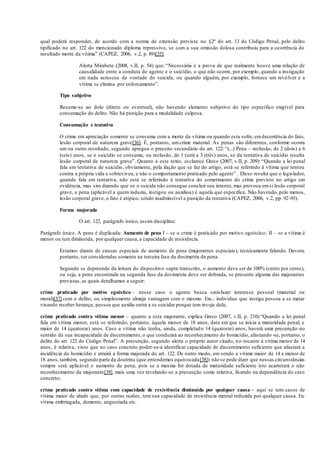 qual poderá responder, de acordo com a norma de extensão prevista no §2º do art. 13 do Código Penal, pelo delito
tipificado no art. 122 do mencionado diploma repressivo, se com a sua omissão dolosa contribuiu para a ocorrência do
resultado morte da vítima” (CAPEZ, 2006, v.2, p. 89)[35].
Alerta Mirabete (2008, v.II, p. 54) que: “Necessária é a prova de que realmente houve uma relação de
causalidade entre a conduta do agente e o suicídio, o que não ocorre, por exemplo, quando a instigação
em nada acresceu da vontade do suicida, ou quando alguém, por exemplo, fornece um revólver e a
vítima se elimina por enforcamento”.
Tipo subjetivo
Resume-se ao dolo (direto ou eventual), não havendo elemento subjetivo do tipo específico exigível para
consumação do delito. Não há punição para a modalidade culposa.
Consumação e tentativa
O crime em apreciação somente se consuma com a morte da vítima ou quando esta sofre, emdecorrência do fato,
lesão corporal de natureza grave[36]. É, portanto, um crime material. As penas são diferentes, conforme ocorra
um ou outro resultado, segundo apregoa o preceito secundário do art. 122: “(...) Pena – reclusão, de 2 (dois) a 6
(seis) anos, se o suicídio se consuma; ou reclusão, de 1 (um) a 3 (três) anos, se da tentativa de suicídio resulta
lesão corporal de natureza grave”. Quanto a este texto, esclarece Greco (2007, v.II, p. 209): “Quando a lei penal
fala em tentativa de suicídio, obviamente, pela ilação que se faz do artigo, está se referindo à vítima que tentou
contra a própria vida e sobreviveu, e não o comportamento praticado pelo agente”. Disso resulta que o legislador,
quando fala em tentativa, não está se referindo à tentativa do cometimento do crime previsto no artigo em
evidência, mas sim dizendo que se o suicida não consegue concluir seu intento, mas provoca emsi lesão corporal
grave, a pena (aplicável a quem induziu, instigou ou auxiliou) é aquela que especifica. Não havendo, pelo menos,
lesão corporal grave, o fato é atípico, sendo inadmissível a punição da tentativa (CAPEZ, 2006, v.2, pp. 92-93).
Forma majorada
O art. 122, parágrafo único, assim disciplina:
Parágrafo único. A pena é duplicada: Aumento de pena I – se o crime é praticado por motivo egoístico; II – se a vítima é
menor ou tem diminuída, por qualquer causa, a capacidade de resistência.
Estamos diante de causas especiais de aumento de pena (majorantes especiais), tecnicamente falando. Devem,
portanto, ser consideradas somente na terceira fase da dosimetria da pena.
Segundo se depreende da leitura do dispositivo supra transcrito, o aumento deve ser de 100% (cento por cento),
ou seja, a pena encontrada na segunda fase da dosimetria deve ser dobrada, se presente alguma das majorantes
previstas, as quais detalhamos a seguir:
crime praticado por motivo egoístico – nesse caso o agente busca satisfazer interesse pessoal (material ou
moral)[37] com o delito, ou simplesmente almeja vantagem com o mesmo. Exs.: indivíduo que instiga pessoa a se matar
visando receber herança; pessoa que auxilia outra a se suicidar porque tem inveja dela;
crime praticado contra vítima menor – quanto a esta majorante, explica Greco (2007, v.II, p. 210):“Quando a lei penal
fala em vítima menor, está se referindo, portanto, àquela menor de 18 anos, data em que se inicia a maturidade penal, e
maior de 14 (quatorze) anos. Caso a vítima não tenha, ainda, completado 14 (quatorze) anos, haverá uma presunção no
sentido da sua incapacidade de discernimento, o que conduzirá ao reconhecimento do homicídio, afastando -se, portanto, o
delito do art. 122 do Código Penal”. A presunção, segundo alerta o próprio autor citado, no tocante à vítima menor de 14
anos, é relativa, visto que no caso concreto poder-se-á identificar capacidade de discernimento suficiente que afastará a
incidência do homicídio e atrairá a forma majorada do art. 122. De outro modo, em sendo a vítima maior de 14 e menor de
18 anos,também, segundo parte da doutrina (que entendemos equivocada[38]) não se pode dizer que nessas circunstâncias
sempre será aplicável o aumento de pena, pois se a mesma for dotada de maturidade suficiente isto acarretará o não
reconhecimento da majorante[39], mais uma vez revelando-se a presunção como relativa, ficando na dependência do caso
concreto;
crime praticado contra vítima com capacidade de resistência diminuída por qualquer causa – aqui se tem casos de
vítima maior de idade que, por outras razões, tem sua capacidade de resistência mental reduzida por qualquer causa. Ex:
vítima embriagada, demente, angustiada etc.
 