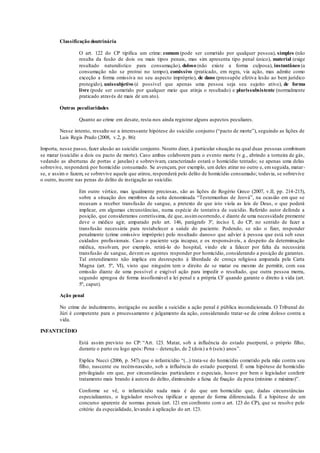Classificação doutrinária
O art. 122 do CP tipifica um crime: comum (pode ser cometido por qualquer pessoa), simples (não
resulta da fusão de dois ou mais tipos penais, mas sim apresenta tipo penal único), material (exige
resultado naturalístico para consumação), doloso (não existe a forma culposa), instantâneo (a
consumação não se protrai no tempo), comissivo (praticado, em regra, via ação, mas admite como
exceção a forma omissiva no seu aspecto impróprio), de dano (pressupõe efetiva lesão ao bem jurídico
protegido), unissubjetivo (é possível que apenas uma pessoa seja seu sujeito ativo), de forma
livre (pode ser cometido por qualquer meio que atinja o resultado) e plurissubsistente (normalmente
praticado através de mais de um ato).
Outras peculiaridades
Quanto ao crime em desate, resta-nos ainda registrar alguns aspectos peculiares.
Nesse intento, ressalte-se a interessante hipótese do suicídio conjunto (“pacto de morte”), seguindo as lições de
Luis Regis Prado (2008, v.2, p. 86):
Importa, nesse passo, fazer alusão ao suicídio conjunto. Noutro dizer, à particular situação na qual duas pessoas combinam
se matar (suicídio a dois ou pacto de morte). Caso ambas colaborem para o evento morte (v.g., abrindo a torneira de gás,
vedando as aberturas de portas e janelas) e sobrevivam, caracterizado estará o homicídio tentado; se apenas uma delas
sobrevive, responderá por homicídio consumado. Se avençam, por exemplo, um deles atirar no outro e, emseguida, matar-
se, e assim o fazem, se sobrevive aquele que atirou, responderá pelo delito de homicídio consumado; todavia, se sobrevive
o outro, incorre nas penas do delito de instigação ao suicídio.
Em outro vértice, mas igualmente preciosas, são as lições de Rogério Greco (2007, v.II, pp. 214-215),
sobre a situação dos membros da seita denominada “Testemunhas de Jeová”, na ocasião em que se
recusam a receber transfusão de sangue, a pretexto de que isto viola as leis de Deus, o que poderá
implicar, em algumas circunstâncias, numa espécie de tentativa de suicídio. Referido autor defende a
posição, que consideramos corretíssima, de que, assimocorrendo, e diante de uma necessidade premente
deve o médico agir, amparado pelo art. 146, parágrafo 3º, inciso I, do CP, no sentido de fazer a
transfusão necessária para restabelecer a saúde do paciente. Podendo, se não o fizer, responder
penalmente (crime omissivo impróprio) pelo resultado danoso que advier à pessoa que está sob seus
cuidados profissionais. Caso o paciente seja incapaz, e os responsáveis, a despeito da determinação
médica, resolvam, por exemplo, retirá-lo do hospital, vindo ele a falecer por falta da necessária
transfusão de sangue, devem os agentes responder por homicídio, considerando a posição de garantes.
Tal entendimento não implica em desrespeito à liberdade de crença religiosa amparada pela Carta
Magna (art. 5º, VI), visto que ninguém tem o direito de se matar ou mesmo de permitir, com sua
omissão diante de uma possível e exigível ação para impedir o resultado, que outra pessoa morra,
segundo apregoa de forma insofismável a lei penal e a própria CF quando garante o direito à vida (art.
5º, caput).
Ação penal
No crime de induzimento, instigação ou auxílio a suicídio a ação penal é pública incondicionada. O Tribunal do
Júri é competente para o processamento e julgamento da ação, considerando tratar-se de crime doloso contra a
vida.
INFANTICÍDIO
Está assim previsto no CP: “Art. 123. Matar, sob a influência do estado puerperal, o próprio filho,
durante o parto ou logo após: Pena – detenção, de 2 (dois) a 6 (seis) anos”.
Explica Nucci (2006, p. 547) que o infanticídio “(...) trata-se do homicídio cometido pela mãe contra seu
filho, nascente ou recém-nascido, sob a influência do estado puerperal. É uma hipótese de homicídio
privilegiado em que, por circunstâncias particulares e especiais, houve por bem o legislador conferir
tratamento mais brando à autora do delito, diminuindo a faixa de fixação da pena (mínimo e máximo)”.
Conforme se vê, o infanticídio nada mais é do que um homicídio que, dadas circunstâncias
especializantes, o legislador resolveu tipificar e apenar de forma diferenciada. É a hipótese de um
concurso aparente de normas penais (art. 121 em confronto com o art. 123 do CP), que se resolve pelo
critério da especialidade, levando à aplicação do art. 123.
 