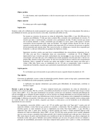 Objeto jurídico
É a vida humana; mais especificamente a vida do nascente (que está nascendo) ou do neonato (recém-
nascido).
Objeto material
É a criança que sofre a agressão[40].
Sujeito ativo
Somente a mãe sob a influência de estado puerperal é que pode ser sujeito ativo. Trata-se de crime próprio. Há, todavia, a
possibilidade de terceiro, que aja em concurso coma mãe, responder pelo delito em tela.
No tocante ao concurso de pessoas no crime de infanticídio, Capez (2006, v.2, pp. 106-108) antevê as
seguintes possibilidades: 1ª) mãe que mata o próprio filho, contando com a participação de terceiro; 2ª)
terceiro que mata o recém-nascido, contando com a participação da mãe; 3ª) mãe e terceiro que atuam
em co-autoria matando a vítima; concluindo que em ambos os casos, tanto a mãe quanto o terceiro
concorrente devem responder pelo crime em deslinde. Tal solução jurídica decorre do fato de que,
segundo a teoria monista ou unitária, adotada como regra pelo CP, no concurso de pessoas os agentes
devem responder pelo mesmo crime. Não é possível, pois, se afirmar que o terceiro deve responder por
homicídio e a mãe por infanticídio em qualquer das hipóteses citadas.
Importante ressalvar, porém, que para haver comunicabilidade das circunstâncias elementares do art.
123 (fato este que leva à imputação única aos concorrentes – conforme art. 30 do CP[41]) é
imprescindível que o terceiro aja tendo conhecimento das mesmas[42]; ou seja, tem que saber que está
concorrendo com uma mãe que, sob a influência de estado puerperal, concorre para tirar a vida de seu
próprio filho, durante ou logo após o parto. Se não tiver consciência dessas variáveis,deve responderpor
homicídio. Seria o exemplo do terceiro que ajuda uma mulher a matar uma criança sem saber que a
vítima é filho dela. Nesse caso, as elementares do art. 123 não se comunicarão, vindo o terceiro a
responder por homicídio, enquanto que a parturiente responderá pelo crime de infanticídio.
Sujeito passivo
É o ser humano que está nascendo ou que acabou de nascer, segundo dicção do próprio art. 123.
Tipo objetivo
Consoante já explicitado; ocorre o crime de infanticídio quando, durante o parto ou logo após, a parturiente (mãe)
mata, sob influência do estado puerperal, o próprio filho.
A tipificação traz algumas elementares que podem gerar dificuldades de interpretação, conforme se
destaca a seguir:
Durante o parto ou logo após O marco temporal inicial para cometimento do crime de infanticídio se
identifica com o início do parto. Não há, contudo, concordância da doutrina no tocante ao momento exato emque se inicia
o parto. Greco (2007, v. II, p. 222), após fundamentar sua posição, conclui que este momento é marcado pela dilatação do
colo do útero[43], em se tratando de parto natural; ou com as incisões na camada abdominal, no caso de parto através de
cirurgia cesariana. Há, contudo, autores que defendem que o início do parto se dá apenas como rompimento da membrana
amniótica[44]. A diferença em questão é relevante, pois antes do “início do parto” o crime cometido contra a criança ainda
no ventre da mãe é tido como de aborto, enquanto que depois o crime passa a ser de homicídio ou de infanticídio,
dependendo do caso concreto.
Em seguimento, necessário definir o que o art. 123 em análise quer dizer com “logo após” o parto, pois tal
expressão delimita o termo final em que poderá ser cometido o infanticídio. Não há, também, concordância na
doutrina quanto ao exato momento em que se implementa este termo. Para Capez (2006, v. 2, pp. 102-102), a
expressão logo após o parto deve alcançar o mesmo período que durar o estado puerperal exigível como
elementar do crime de infanticídio. Greco (2007, v.II, pp. 222-223) não aceita posição nesse sentido, afirmando
que nos casos em que o puerpério dure longo período, não é razoável entender que a mãe que tira a vida do seu
filho muito depois do parto seja beneficiada com a incidência do tipo de infanticídio, que afasta a imputação do
homicídio (crime mais grave). Referido autor prefere defender que em casos do gênero deverá ser utilizado o
princípio da razoabilidade, procurando evitar lapso temporal muito grande entre o parto e o crime, considerando
 