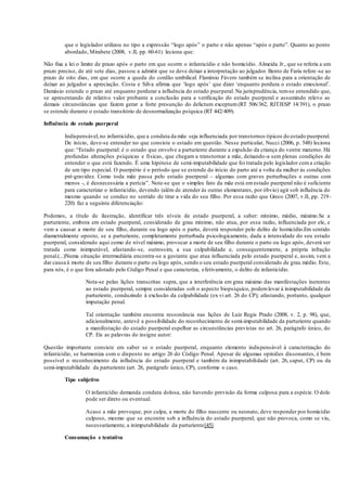 que o legislador utilizou no tipo a expressão “logo após” o parto e não apenas “após o parto”. Quanto ao ponto
abordado, Mirabete (2008, v.II, pp. 60-61) leciona que:
Não fixa a lei o limite de prazo após o parto em que ocorre o infanticídio e não homicídio. Almeida Jr., que se referia a um
prazo preciso, de até sete dias, passou a admitir que se deve deixar a interpretação ao julgador. Bento de Faria refere-se ao
prazo de oito dias, em que ocorre a queda do cordão umbilical. Flamínio Fávero também se inclina para a orientação de
deixar ao julgador a apreciação. Costa e Silva afirma que ‘logo após’ que dizer ‘enquanto perdura o estado emocional’.
Damásio estende o prazo até enquanto perdurar a influência do estado puerperal. Na jurisprudência, tem-se entendido que,
se apresentando de relativo valor probante a conclusão para a verificação do estado puerperal e assumindo relevo as
demais circunstâncias que fazem gerar a forte presunção do delictum exceptum (RT 506/362, RJTJESP 14/391), o prazo
se estende durante o estado transitório de desnormalização psíquica (RT 442/409).
Influência do estado puerperal
Indispensável,no infanticídio, que a conduta da mãe seja influenciada por transtornos típicos do estado puerperal.
De início, deve-se entender no que consiste o estado em questão. Nesse particular, Nucci (2006, p. 548) leciona
que: “Estado puerperal: é o estado que envolve a parturiente durante a expulsão da criança do ventre materno. Há
profundas alterações psíquicas e físicas, que chegam a transtornar a mãe, deixando-a sem plenas condições de
entender o que está fazendo. É uma hipótese de semi-imputabilidade que foi tratada pelo legislador coma criação
de um tipo especial. O puerpério é o período que se estende do início do parto até a volta da mulher às condições
pré-gravidez. Como toda mãe passa pelo estado puerperal – algumas com graves perturbações e outras com
menos -, é desnecessária a perícia”. Note-se que o simples fato da mãe está emestado puerperal não é suficiente
para caracterizar o infanticídio, devendo (além de atender às outras elementares, por óbvio) agir sob influência do
mesmo quando se conduz no sentido de tirar a vida do seu filho. Por essa razão que Greco (2007, v.II, pp. 219-
220) faz a seguinte diferenciação:
Podemos, a título de ilustração, identificar três níveis de estado puerperal, a saber: mínimo, médio, máximo.Se a
parturiente, embora em estado puerperal, considerado de grau mínimo, não atua, por essa razão, influenciada por ele, e
vem a causar a morte de seu filho, durante ou logo após o parto, deverá responder pelo delito de homicídio.Em sentido
diametralmente oposto, se a parturiente, completamente perturbada psicologicamente, dada a intensidade do seu estado
puerperal, considerado aqui como de nível máximo, provocar a morte de seu filho durante o parto ou logo após, deverá ser
tratada como inimputável, afastando-se, outrossim, a sua culpabilidade e, consequentemente, a própria infração
penal.(...)Numa situação intermediária encontra-se a gestante que atua influenciada pelo estado puerperal e, assim, vem a
dar causa à morte de seu filho durante o parto ou logo após, sendo o seu estado puerperal considerado de grau médio. Este,
para nós, é o que fora adotado pelo Código Penal e que caracteriza, efetivamente, o delito de infanticídio.
Nota-se pelas lições transcritas supra, que a interferência em grau máximo das manifestações inerentes
ao estado puerperal, sempre consideradas sob o aspecto biopsíquico, podemlevar à inimputabilidade da
parturiente, conduzindo à exclusão da culpabilidade (ex vi art. 26 do CP); afastando, portanto, qualquer
imputação penal.
Tal orientação também encontra ressonância nas lições de Luiz Regis Prado (2008, v. 2, p. 98), que,
adicionalmente, antevê a possibilidade do reconhecimento de semi-imputabilidade da parturiente quando
a manifestação do estado puerperal espelhar as circunstâncias previstas no art. 26, parágrafo único, do
CP. Eis as palavras do insigne autor:
Questão importante consiste em saber se o estado puerperal, enquanto elemento indispensável à caracterização do
infanticídio, se harmoniza com o disposto no artigo 26 do Código Penal. Apesar de algumas opiniões dissonantes, é bem
possível o reconhecimento da influência do estado puerperal e também da inimputabilidade (art. 26, caput, CP) ou da
semi-imputabilidade da parturiente (art. 26, parágrafo único, CP), conforme o caso.
Tipo subjetivo
O infanticídio demanda conduta dolosa, não havendo previsão da forma culposa para a espécie. O dolo
pode ser direto ou eventual.
Acaso a mãe provoque, por culpa, a morte do filho nascente ou neonato, deve responder por homicídio
culposo, mesmo que se encontre sob a influência do estado puerperal; que não provoca, como se viu,
necessariamente, a inimputabilidade da parturiente[45].
Consumação e tentativa
 