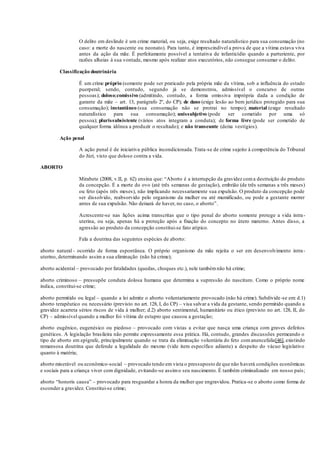 O delito em deslinde é um crime material, ou seja, exige resultado naturalístico para sua consumação (no
caso: a morte do nascente ou neonato). Para tanto, é imprescindível a prova de que a vítima estava viva
antes da ação da mãe. É perfeitamente possível a tentativa de infanticídio quando a parturiente, por
razões alheias à sua vontade, mesmo após realizar atos executórios, não consegue consumar o delito.
Classificação doutrinária
É um crime próprio (somente pode ser praticado pela própria mãe da vítima, sob a influência do estado
puerperal; sendo, contudo, segundo já se demonstrou, admissível o concurso de outras
pessoas); doloso;comissivo (admitindo, contudo, a forma omissiva imprópria dada a condição de
garante da mãe – art. 13, parágrafo 2º, do CP); de dano (exige lesão ao bem jurídico protegido para sua
consumação); instantâneo (sua consumação não se protrai no tempo); material (exige resultado
naturalístico para sua consumação); unissubjetivo (pode ser cometido por uma só
pessoa); plurissubsistente (vários atos integram a conduta); de forma livre (pode ser cometido de
qualquer forma idônea a produzir o resultado); e não transeunte (deixa vestígios).
Ação penal
A ação penal é de iniciativa pública incondicionada. Trata-se de crime sujeito à competência do Tribunal
do Júri, visto que doloso contra a vida.
ABORTO
Mirabete (2008, v.II, p. 62) ensina que: “Aborto é a interrupção da gravidez coma destruição do produto
da concepção. É a morte do ovo (até três semanas de gestação), embrião (de três semanas a três meses)
ou feto (após três meses), não implicando necessariamente sua expulsão. O produto da concepção pode
ser dissolvido, reabsorvido pelo organismo da mulher ou até mumificado, ou pode a gestante morrer
antes de sua expulsão. Não deixará de haver, no caso, o aborto”.
Acrescente-se nas lições acima transcritas que o tipo penal do aborto somente protege a vida intra-
uterina, ou seja, apenas há a proteção após a fixação do concepto no útero materno. Antes disso, a
agressão ao produto da concepção constitui-se fato atípico.
Fala a doutrina das seguintes espécies de aborto:
aborto natural - ocorrido de forma espontânea. O próprio organismo da mãe rejeita o ser em desenvolvimento intra-
uterino, determinando assim a sua eliminação (não há crime);
aborto acidental – provocado por fatalidades (quedas, choques etc.), nele tambémnão há crime;
aborto criminoso – pressupõe conduta dolosa humana que determina a supressão do nascituro. Como o próprio nome
indica, constitui-se crime;
aborto permitido ou legal – quando a lei admite o aborto voluntariamente provocado (não há crime). Subdivide-se em: d.1)
aborto terapêutico ou necessário (previsto no art. 128, I, do CP) – visa salvar a vida da gestante, sendo permitido quando a
gravidez acarreta sérios riscos de vida à mulher; d.2) aborto sentimental, humanitário ou ético (previsto no art. 128, II, do
CP) – admissível quando a mulher foi vítima de estupro que causou a gestação;
aborto eugênico, eugenésico ou piedoso – provocado com vistas a evitar que nasça uma criança com graves defeitos
genéticos. A legislação brasileira não permite expressamente essa prática. Há, contudo, grandes discussões permeando o
tipo de aborto em epígrafe, principalmente quando se trata da eliminação voluntária do feto comanencefalia[46], existindo
remansosa doutrina que defende a legalidade do mesmo (vide item específico adiante) a despeito do vácuo legislativo
quanto à matéria;
aborto miserável ou econômico-social – provocado tendo em vista o pressuposto de que não haverá condições econômicas
e sociais para a criança viver com dignidade, evitando-se assimo seu nascimento. É também criminalizado em nosso país;
aborto “honoris causa” – provocado para resguardar a honra da mulher que engravidou. Pratica-se o aborto como forma de
esconder a gravidez. Constitui-se crime;
 
