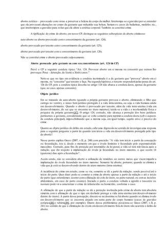 aborto estético – provocado com vistas a preservar a beleza do corpo da mulher. Interrompe-se a gravidez por se entender
que ela provocará alterações no corpo da gestante que reduzirão sua beleza. Seriam os casos de bailarinas, modelos etc.,
que interrompem a gravidez para evitar que ela altere a estética corporal. Também se constitui crime.
A tipificação do crime de aborto, em nosso CP, distingue as seguintes subespécies de aborto criminoso:
auto-aborto ou aborto provocado como consentimento da gestante (art. 124);
aborto provocado por terceiro semo consentimento da gestante (art. 125);
aborto provocado por terceiro com o consentimento da gestante (art. 126).
Não se constitui crime o aborto provocado culposamente.
Aborto provocado pela gestante ou com seu consentimento (art. 124 do CP)
Prevê o CP a seguinte conduta típica: “Art. 124. Provocar aborto em si mesma ou consentir que outrem lho
provoque: Pena – detenção, de 1(um) a 3(três) anos.”
Note-se que no tipo em evidência a conduta incriminada é a da gestante que “provoca” aborto em si
mesma, ou “consente” que terceiro o faça. Na segunda hipótese,o terceiro responderá pelas penas do art.
126 do CP, pois a conduta típica descrita no artigo 124 não abarca a conduta deste, apenas da gestante
(que, no caso, apenas consente).
Objeto jurídico
Em se tratando de auto-aborto (quando a própria gestante provoca o aborto, eliminando o filho que
carrega no ventre), o único bem jurídico protegido é a vida intra-uterina, ou seja, a vida humana ainda
em desenvolvimento. Quando o aborto é provocado por terceiro, além da vida intra-uterina (vida em
desenvolvimento, do ser que se encontra no útero materno), tutela-se a vida e a incolumidade física e
psíquica da própria gestante[47]. O artigo 124, contudo, não alcança a proteção dos bens jurídicos
pertinentes à gestante, considerando que se volta somente para reprimir a conduta desta (sob o aspecto
da conduta principal), impossibilitando que a mesma seja, em igual tempo, sujeito ativo e passivo do
crime.
Quanto ao objeto jurídico do delito em estudo,cabe uma digressão no sentido de investigar uma resposta
para a seguinte pergunta: a partir de quando tem início a vida em desenvolvimento protegida pelo tipo
do aborto?
Nesse ponto explica Greco (2007, v.II, p. 240) com precisão: “A vida tem início a partir da concepção
ou fecundação, isto é, desde o momento em que o óvulo feminino é fecundado pelo espermatozóide
masculino. Contudo, para fins de proteção por intermédio da lei penal, a vida só terá relevância após a
nidação, que diz respeito à implantação do óvulo já fecundado no útero materno, o que ocorre 14
(quatorze) dias após a fecundação”.
Assim sendo, não se considera aborto a utilização de remédios ou outros meios que visem impedir a
implantação do óvulo fecundado no útero materno. Somente há aborto, portanto, quando se elimina a
vida que já está se desenvolvendo dentro do útero materno (intra-uterina).
A incidência do crime em estudo, como se viu, somente se dá a partir da nidação; sendo possível até o
início do parto. Quer dizer: pode-se cometer o crime de aborto apenas a partir da nidação e até o início
do parto (que entendemos ocorrer coma dilatação do colo do útero, no parto natural; ou comas incisões
abdominais, em caso de parto cesáreo). Iniciado o parto, a conduta voltada a agredir o nascente ou
neonato pode vir a caracterizar o crime de infanticídio ou homicídio, conforme o caso.
A afirmação de que a partir da nidação se dá a proteção instituída pelo crime de aborto tem absoluta
simetria com a afirmação de que o tipo em deslinde protege a vida intra-uterina (em desenvolvimento
dentro do útero). A partir dessa percepção, discute-se na doutrina se há aborto quando se elimina óvulo
em desenvolvimento que se encontra alojado em outra parte do corpo humano (casos de gravidez
ectópica[48] e tubária[49], por exemplo). Diante dessa problemática posiciona-se Greco (2007, v.II, p.
241) no sentido de que a eliminação do óvulo emdesenvolvimento fora do útero não acarreta o delito de
aborto.
 